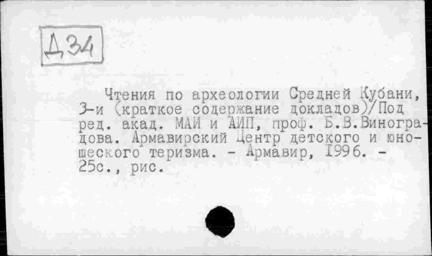 ﻿Чтения по археологии Средней Кубани, 3-й (краткое содержание докладов)/Под ред. акад. МАИ и АИП, проф. Б.З.Зиногра дова. Армавирский Центр детского и юношеского теризма. - Армавир, 1996. -25с., рис.